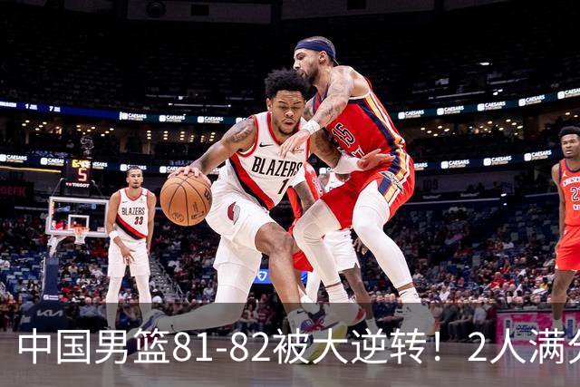 中国男篮81-82被大逆转！2人满分，3人及格，1人正负值-16太辣眼