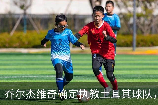乔尔杰维奇确定执教土耳其球队，在中国男篮下课后 首度拿起教鞭！