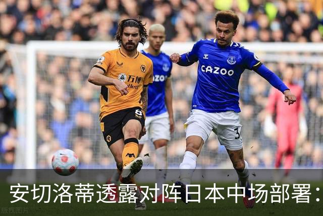 安切洛蒂透露对阵日本中场部署：只要进球走势就会改变