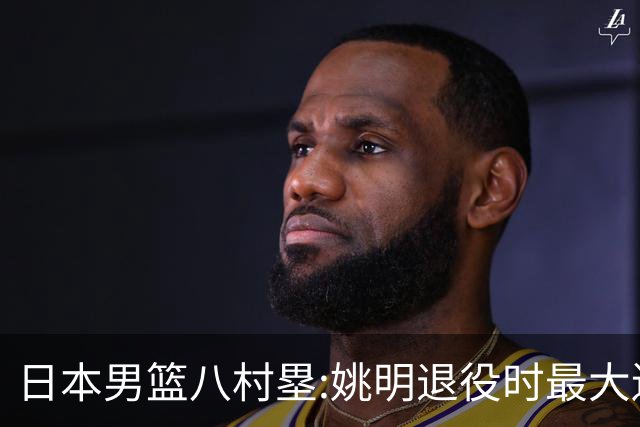 日本男篮八村塁:姚明退役时最大遗憾是后继无人 我也思考这个问题