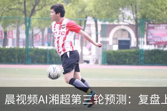 晨视频AI湘超第三轮预测：复盘上周"翻车"现场，还有来自其他AI的尖锐点评