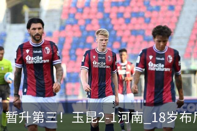 暂升第三！玉昆2-1河南 18岁布尼亚明处子球叶力江离谱梦游送礼