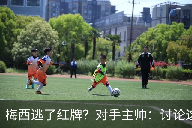 梅西逃了红牌？对手主帅：讨论这个没有意义，他让比赛一切变容易