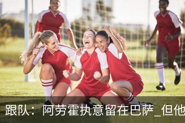 跟队：阿劳霍执意留在巴萨 但他超1000万欧年薪让球队得慎重考虑