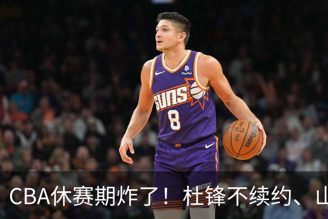 CBA休赛期炸了！杜锋不续约、山东抢王岚嵚、潘江下课？三颗雷同一周爆